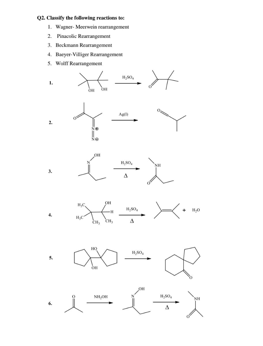 Q2. Classify the following reactions to:
1. Wagner- Meerwein rearrangement
2. Pinacolic Rearrangement
3. Beckmann Rearrangement
4. Baeyer-Villiger Rearrangement
5. Wolff Rearrangement
H,SO4
1.
OH
OH
Ag(I)
2.
NO
NO
OH
H,SO4
NH
3.
OH
H;C,
H,SO,
+
H,O
H
4.
H;C
CH, CH3
HO
H,SO4
5.
OH
OH
NH,OH
H,SO4
NH
6.
A
