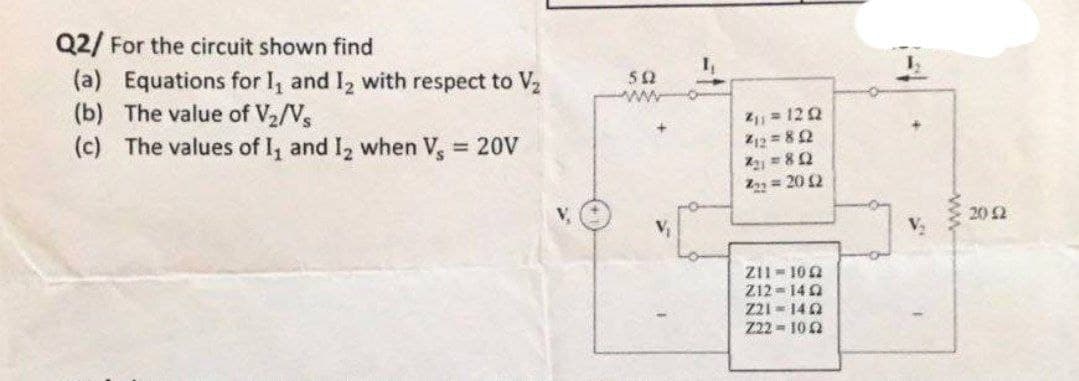 Q2/ For the circuit shown find
(a) Equations for 1₁ and 1₂ with respect to V₂
(b) The value of V₂/Vs
(c) The values of 1₁ and 1₂ when Vs = 20V
50
ww
2₁1 = 1212
Z12=802
X21 = 802
222 =20 12
211-102
212-140
Z21-1402
Z22-1022
1
ww
20 £2