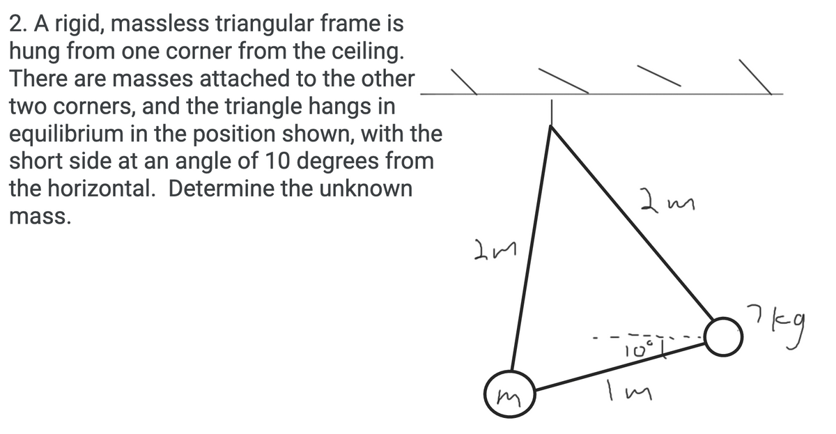 2. A rigid, massless triangular frame is
hung from one corner from the ceiling.
There are masses attached to the other
two corners, and the triangle hangs in
equilibrium in the position shown, with the
short side at an angle of 10 degrees from
the horizontal. Determine the unknown
mass.
?kg
m
I n
