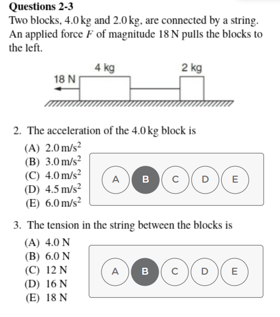 Questions 2-3
Two blocks, 4.0 kg and 2.0 kg, are connected by a string.
An applied force F of magnitude 18 N pulls the blocks to
the left.
4 kg
2 kg
18 N
2. The acceleration of the 4.0 kg block is
(A) 2.0 m/s?
(B) 3.0 m/s?
(C) 4.0 m/s?
(D) 4.5 m/s?
(E) 6.0 m/s?
А
B
C
D
E
3. The tension in the string between the blocks is
(A) 4.0 N
(B) 6.0 N
(С) 12 N
(D) 16 N
A
(E) 18 N
