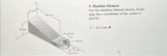 60 mm
54 mm
120 mm
40 mm
r- 16 mm.
27 10
18 mm
5. Machine Element
For the machine element shown, locate
only the x coordinate of the center of
gravity.
X = 64.2 mm ◄