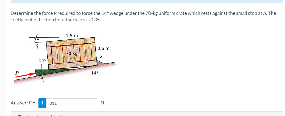 Determine the force P required to force the 14° wedge under the 70-kg uniform crate which rests against the small stop at A. The
coefficient of friction for all surfaces is 0.35.
P
7°
14°
Answer: P = i 311
1.5 m
70 kg
0.6 m
A
14°
N