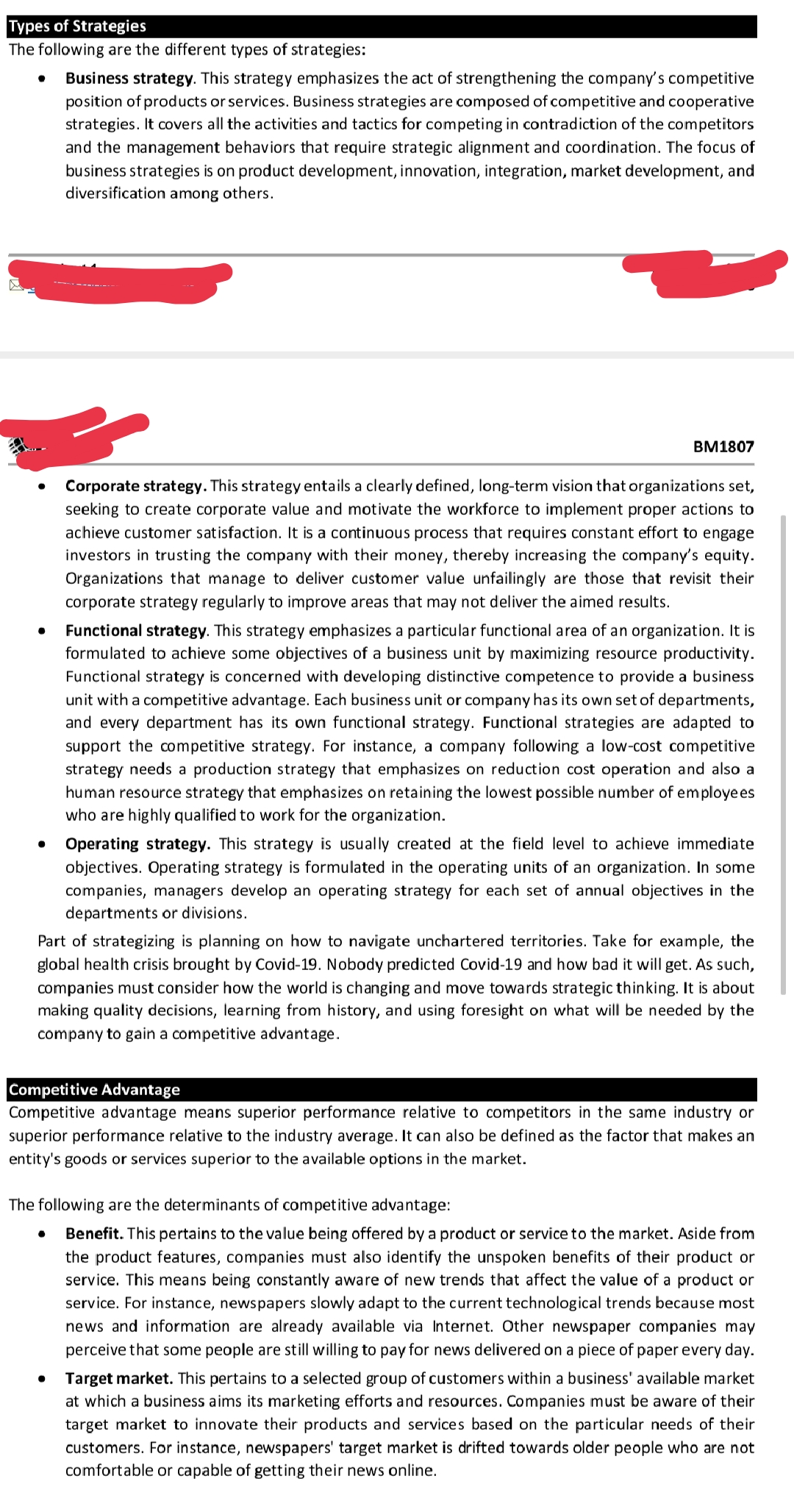 Types of Strategies
The following are the different types of strategies:
Business strategy. This strategy emphasizes the act of strengthening the company's competitive
position of products or services. Business strategies are composed of competitive and cooperative
strategies. It covers all the activities and tactics for competing in contradiction of the competitors
and the management behaviors that require strategic alignment and coordination. The focus of
business strategies is on product development, innovation, integration, market development, and
diversification among others.
BM1807
Corporate strategy. This strategy entails a clearly defined, long-term vision that organizations set,
seeking to create corporate value and motivate the workforce to implement proper actions to
achieve customer satisfaction. It is a continuous process that requires constant effort to engage
investors in trusting the company with their money, thereby increasing the company's equity.
Organizations that manage to deliver customer value unfailingly are those that revisit their
corporate strategy regularly to improve areas that may not deliver the aimed results.
Functional strategy. This strategy emphasizes a particular functional area of an organization. It is
formulated to achieve some objectives of a business unit by maximizing resource productivity.
Functional strategy is concerned with developing distinctive competence to provide a business
unit with a competitive advantage. Each business unit or company has its own set of departments,
and every department has its own functional strategy. Functional strategies are adapted to
support the competitive strategy. For instance, a company following a low-cost competitive
strategy needs a production strategy that emphasizes on reduction cost operation and also a
human resource strategy that emphasizes on retaining the lowest possible number of employees
who are highly qualified to work for the organization.
Operating strategy. This strategy is usually created at the field level to achieve immediate
objectives. Operating strategy is formulated in the operating units of an organization. In some
companies, managers develop an operating strategy for each set of annual objectives in the
departments or divisions.
Part of strategizing is planning on how to navigate unchartered territories. Take for example, the
global health crisis brought by Covid-19. Nobody predicted Covid-19 and how bad it will get. As such,
companies must consider how the world is changing and move towards strategic thinking. It is about
making quality decisions, learning from history, and using foresight on what will be needed by the
company to gain a competitive advantage.
Competitive Advantage
Competitive advantage means superior performance relative to competitors in the same industry or
superior performance relative to the industry average. It can also be defined as the factor that makes an
entity's goods or services superior to the available options in the market.
The following are the determinants of competitive advantage:
Benefit. This pertains to the value being offered by a product or service to the market. Aside from
the product features, companies must also identify the unspoken benefits of their product or
service. This means being constantly aware of new trends that affect the value of a product or
service. For instance, newspapers slowly adapt to the current technological trends because most
news and information are already available via Internet. Other newspaper companies may
perceive that some people are still willing to pay for news delivered on a piece of paper every day.
Target market. This pertains to a selected group of customers within a business' available market
at which a business aims its marketing efforts and resources. Companies must be aware of their
target market to innovate their products and services based on the particular needs of their
customers. For instance, newspapers' target market is drifted towards older people who are not
comfortable or capable of getting their news online.
