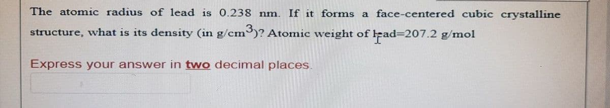 The atomic radius of lead is 0.238 nm. If it forms a face-centered cubic crystalline
m³)? Atomic weight of lead=207.2 g/mol
structure, what is its density (in g/cm3
Express your answer in two decimal places.