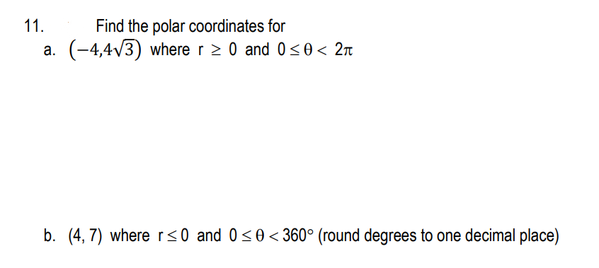 11.
Find the polar coordinates for
a. (-4,4√3) where r ≥ 0 and 0≤0 < 2π
b. (4,7) where r≤0 and 0≤0<360° (round degrees to one decimal place)