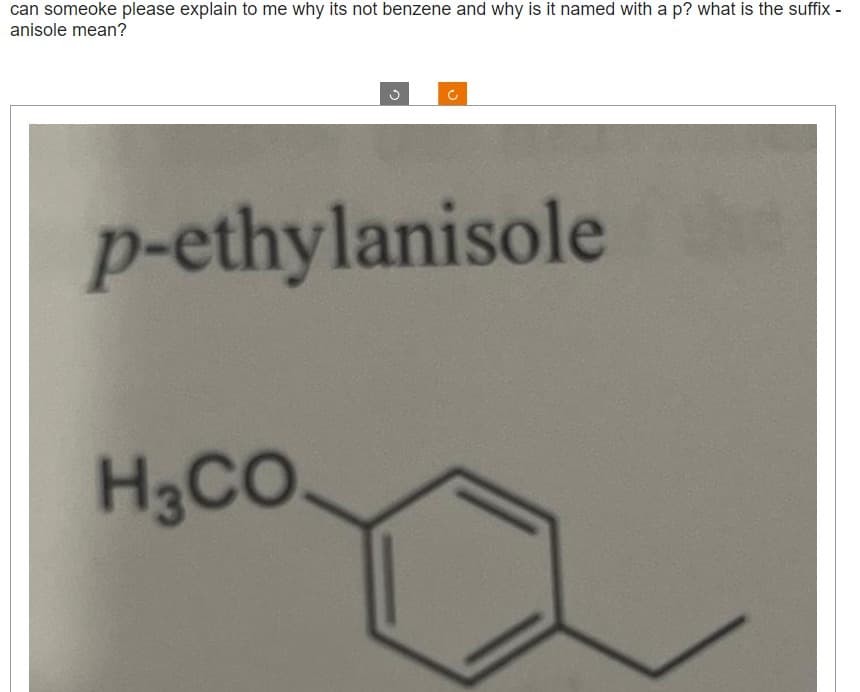 can someoke please explain to me why its not benzene and why is it named with a p? what is the suffix -
anisole mean?
C
p-ethylanisole
H3CO