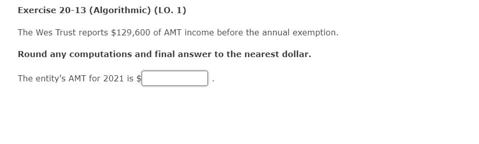Exercise 20-13 (Algorithmic) (LO. 1)
The Wes Trust reports $129,600 of AMT income before the annual exemption.
Round any computations and final answer to the nearest dollar.
The entity's AMT for 2021 is $