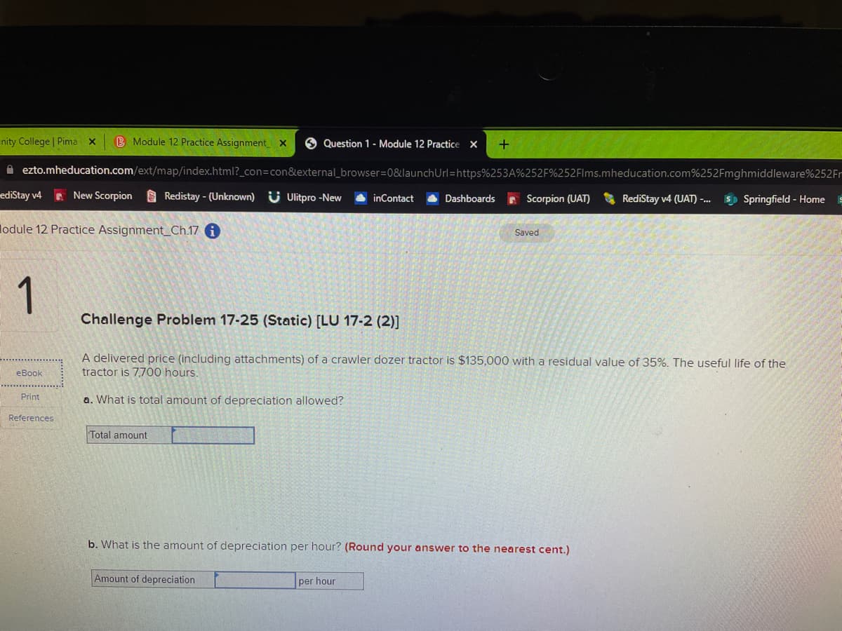 nity College | Pima x
B Module 12 Practice Assignment
6 Question 1- Module 12 Practice x
A ezto.mheducation.com/ext/map/index.html?_con=con&external_browser=D0&launchUrl=https%253A%252F%252Flms.mheducation.com%252Fmghmiddleware%252Fr
ediStay v4
E New Scorpion
O Redistay - (Unknown) U Ulitpro -New
e Scorpion (UAT)
5) Springfield - Home
inContact
Dashboards
RediStay v4 (UAT) -...
lodule 12 Practice Assignment_Ch.17 i
Saved
1
Challenge Problem 17-25 (Static) [LU 17-2 (2)]
A delivered price (including attachments) of a crawler dozer tractor is $135,000 with a residual value of 35%. The useful life of the
tractor is 7,700 hours
eBook
Print
a. What is total amount of depreciation allowed?
References
Total amount
b. What is the amount of depreciation per hour? (Round your answer to the nearest cent.)
Amount of depreciation
per hour
