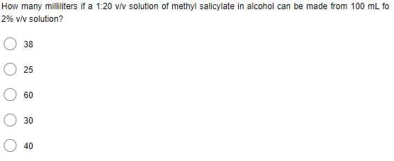 How many milliliters if a 1:20 v/v solution of methyl salicylate in alcohol can be made from 100 mL fo
2% v/v solution?
38
25
60
30
40
