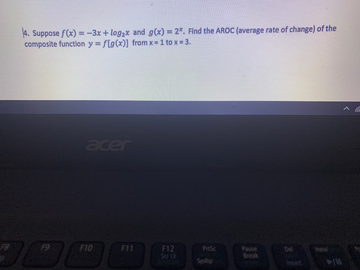 4. Suppose f(x) =-3x + log2x and g(x) = 2*. Find the AROC (average rate of change) of the
composite function y = f[g(x)] from x = 1 to x = 3.
%3D
acer
0000
F9
F10
F11
F12
Scar Lk
PrtSc
Del
Break
