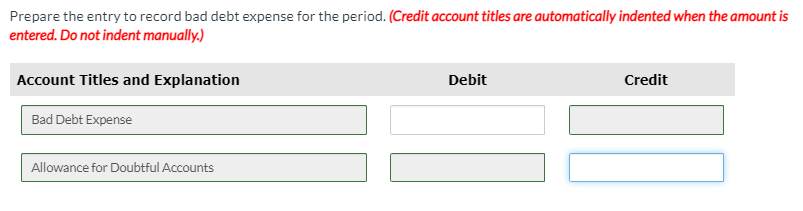 Prepare the entry to record bad debt expense for the period. (Credit account titles are automatically indented when the amount is
entered. Do not indent manually.)
Account Titles and Explanation
Debit
Credit
Bad Debt Expense
Allowance for Doubtful Accounts
