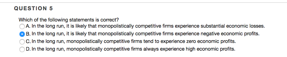 QUESTION 5
Which of the following statements is correct?
A. In the long run, it is likely that monopolistically competitive firms experience substantial economic losses.
B. In the long run, it is likely that monopolistically competitive firms experience negative economic profits.
C. In the long run, monopolistically competitive firms tend to experience zero economic profits.
D. In the long run, monopolistically competitive firms always experience high economic profits.