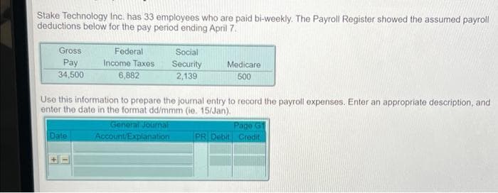 Stake Technology Inc. has 33 employees who are paid bi-weekly. The Payroll Register showed the assumed payroll
deductions below for the pay period ending April 7.
Gross
Pay
34,500
Federal
Income Taxes
6,882
Date
Social
Security
2,139
Use this information to prepare the journal entry to record the payroll expenses. Enter an appropriate description, and
enter the date in the format dd/mmm (ie. 15/Jan).
General Journal
Account/Explanation
Medicare
500
Page G1
PR Debit Credit