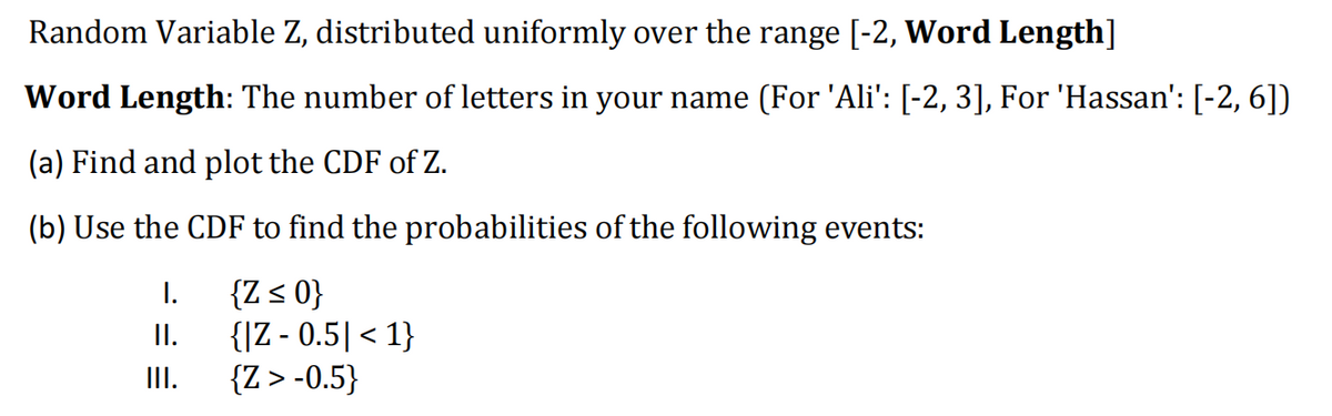 Random Variable Z, distributed uniformly over the range [-2, Word Length]
Word Length: The number of letters in your name (For 'Ali': [-2, 3], For 'Hassan': [-2, 6])
(a) Find and plot the CDF of Z.
(b) Use the CDF to find the probabilities of the following events:
{Z ≤ 0}
{|Z-0.5| < 1}
{Z > -0.5}
I.
II.
|||.