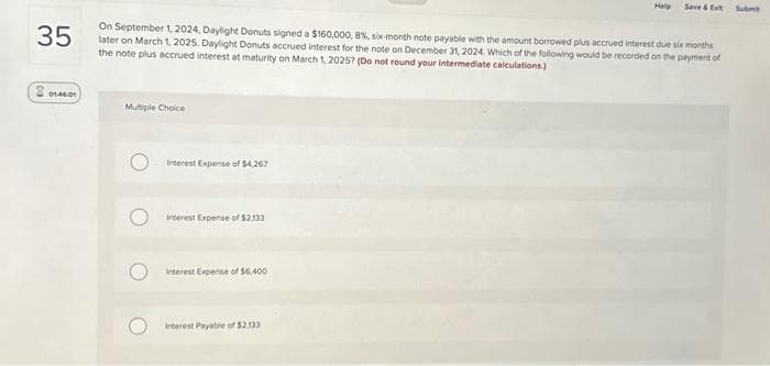 20140.01
35
On September 1, 2024, Daylight Donuts signed a $160,000, 8%, six-month note payable with the amount borrowed plus accrued interest due six months
later on March 1, 2025. Daylight Donuts accrued interest for the note on December 31, 2024. Which of the following would be recorded on the payment of
the note plus accrued interest at maturity on March 1, 2025? (Do not round your intermediate calculations.)
Multiple Choice
Interest Expense of $4,267
interest Expense of $2.133
interest Expense of $6,400
Help
Interest Payable of $2,133
Save & Exit
Submit