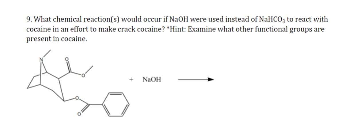 9. What chemical reaction(s) would occur if NaOH were used instead of NaHCO3 to react with
cocaine in an effort to make crack cocaine? *Hint: Examine what other functional groups are
present in cocaine.
NaOH