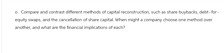 o. Compare and contrast different methods of capital reconstruction, such as share buybacks, debt-for-
equity swaps, and the cancellation of share capital. When might a company choose one method over
another, and what are the financial implications of each?
