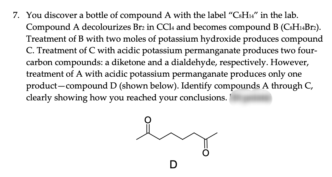 7. You discover a bottle of compound A with the label "C8H₁4" in the lab.
Compound A decolourizes Br2 in CCl4 and becomes compound B (C8H14Br2).
Treatment of B with two moles of potassium hydroxide produces compound
C. Treatment of C with acidic potassium permanganate produces two four-
carbon compounds: a diketone and a dialdehyde, respectively. However,
treatment of A with acidic potassium permanganate produces only one
product-compound D (shown below). Identify compounds A through C,
clearly showing how you reached your conclusions.
e
D