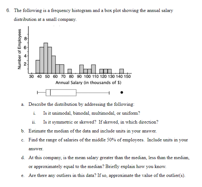 The following is a frequency histogram and a box plot showing the annual salary
distribution at a small company.
30 40 50 60 70 80 90 100 1io 120 130 140 150
Annual Salary (in thousands of $)
a. Describe the distribution by addressing the following:
i. Is it unimodal, bimodal, multimodal, or uniform?
Is it symmetric or skewed? If skewed, in which direction?
ii.
b. Estimate the median of the data and include units in your answer.
c. Find the range of salaries of the middle 50% of employees. Include units in your
answer.
d. At this company, is the mean salary greater than the median, less than the median,
or approximately equal to the median? Briefly explain how you know.
e. Are there any outliers in this data? If so, approximate the value of the outlier(s).
Number of Employees
