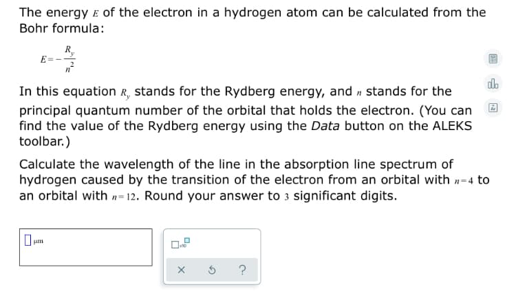 The energy E of the electron in a hydrogen atom can be calculated from the
Bohr formula:
R,
E =
do
In this equation R, stands for the Rydberg energy, and n stands for the
principal quantum number of the orbital that holds the electron. (You can
find the value of the Rydberg energy using the Data button on the ALEKS
toolbar.)
Calculate the wavelength of the line in the absorption line spectrum of
hydrogen caused by the transition of the electron from an orbital with n-4 to
an orbital with n= 12. Round your answer to 3 significant digits.
um
