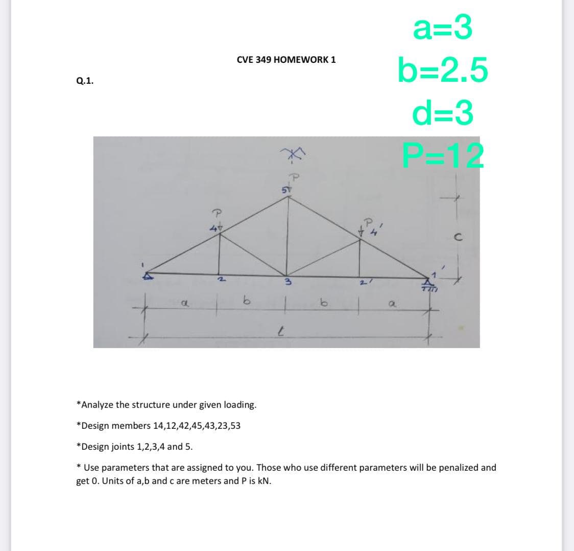 a=3
CVE 349 HOMEWORK 1
b=2.5
Q.1.
d=3
P=12
27
9.
a
*Analyze the structure under given loading.
*Design members 14,12,42,45,43,23,53
*Design joints 1,2,3,4 and 5.
* Use parameters that are assigned to you. Those who use different parameters will be penalized and
get 0. Units of a,b and c are meters and P is kN.
