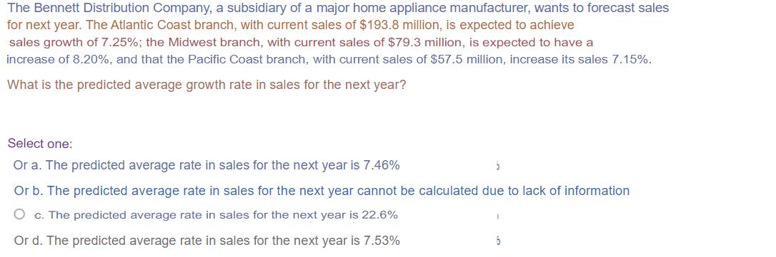The Bennett Distribution Company, a subsidiary of a major home appliance manufacturer, wants to forecast sales
for next year. The Atlantic Coast branch, with current sales of $193.8 million, is expected to achieve
sales growth of 7.25%; the Midwest branch, with current sales of $79.3 million, is expected to have a
increase of 8.20%, and that the Pacific Coast branch, with current sales of $57.5 million, increase its sales 7.15%.
What is the predicted average growth rate in sales for the next year?
Select one:
Or a. The predicted average rate in sales for the next year is 7.46%
Or b. The predicted average rate in sales for the next year cannot be calculated due to lack of information
O c. The predicted average rate in sales for the next year is 22.6%
Or d. The predicted average rate in sales for the next year is 7.53%
6
