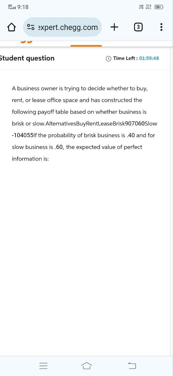 49:18
Vol 10.8
LTE KB/S
54
expert.chegg.com
+
3
Student question
Time Left: 01:59:48
A business owner is trying to decide whether to buy,
rent, or lease office space and has constructed the
following payoff table based on whether business is
brisk or slow.AlternativesBuyRentLeaseBrisk907060Slow
-104055If the probability of brisk business is .40 and for
slow business is .60, the expected value of perfect
information is:
|||
(]
П
