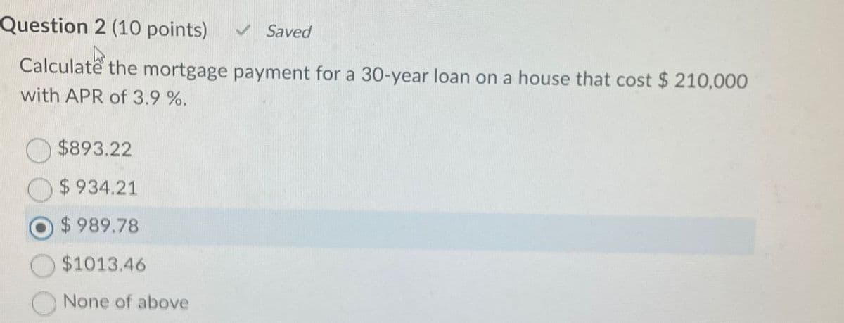 Question 2 (10 points)
Saved
Calculate the mortgage payment for a 30-year loan on a house that cost $210,000
with APR of 3.9 %.
$893.22
$ 934.21
$ 989.78
$1013.46
None of above