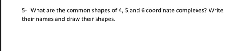5- What are the common shapes of 4, 5 and 6 coordinate complexes? Write
their names and draw their shapes.
