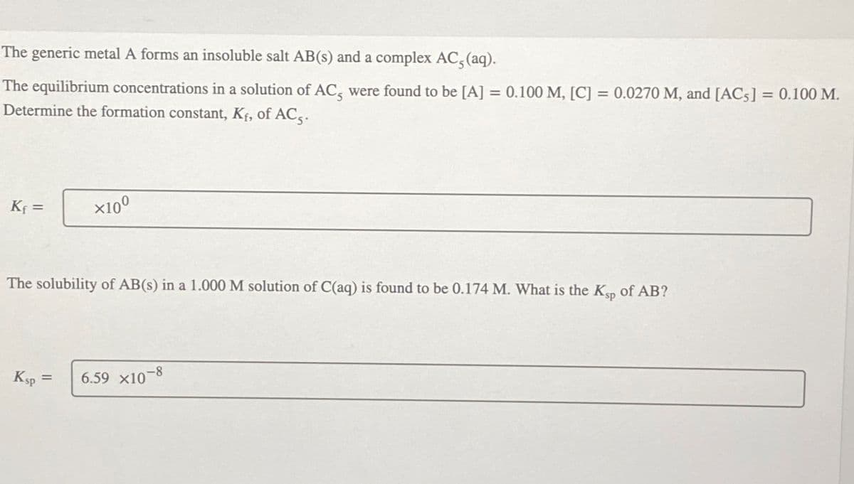 The generic metal A forms an insoluble salt AB(s) and a complex AC, (aq).
The equilibrium concentrations in a solution of AC, were found to be [A] = 0.100 M, [C] = 0.0270 M, and [AC5] = 0.100 M.
Determine the formation constant, Kf, of AC5.
K₁ =
x100
The solubility of AB(s) in a 1.000 M solution of C(aq) is found to be 0.174 M. What is the Ksp of AB?
Ksp=
6.59 x10-8