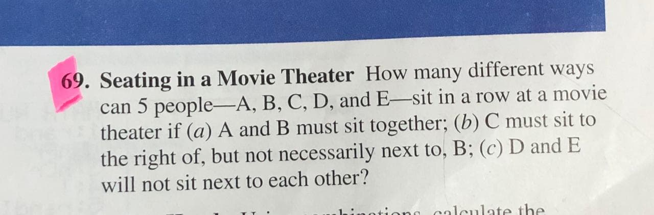 Seating in a Movie Theater How many different ways
can 5 people-A, B, C, D, and E-sit in a row at a movie
theater if (a) A and B must sit together; (b) C must sit to
the right of, but not necessarily next to, B; (c) D and E
will not sit next to each other?
