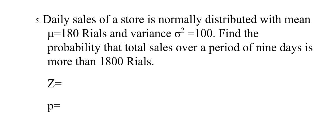 Daily sales of a store is normally distributed with mean
u=180 Rials and variance o? =100. Find the
probability that total sales over a period of nine days is
more than 1800 Rials.
Z=
p=
