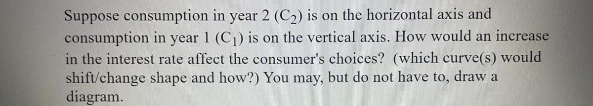 Suppose consumption in year 2 (C2) is on the horizontal axis and
consumption in year 1 (C1) is on the vertical axis. How would an increase
in the interest rate affect the consumer's choices? (which curve(s) would
shift/change shape and how?) You may, but do not have to, draw a
diagram.
