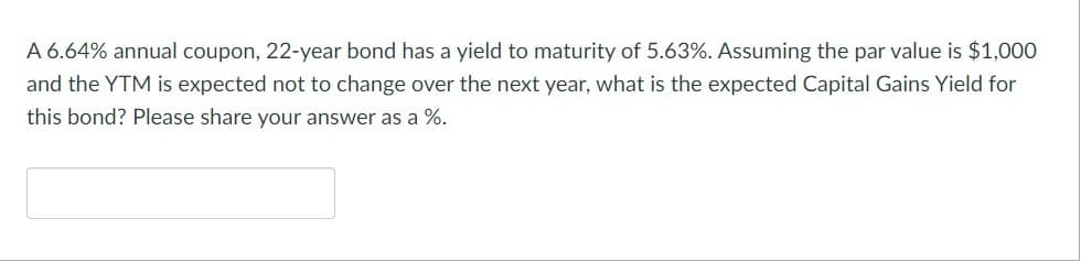 A 6.64% annual coupon, 22-year bond has a yield to maturity of 5.63%. Assuming the par value is $1,000
and the YTM is expected not to change over the next year, what is the expected Capital Gains Yield for
this bond? Please share your answer as a %.