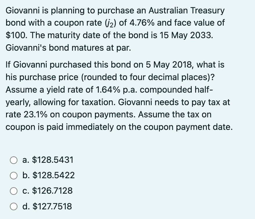 Giovanni is planning to purchase an Australian Treasury
bond with a coupon rate (₂) of 4.76% and face value of
$100. The maturity date of the bond is 15 May 2033.
Giovanni's bond matures at par.
If Giovanni purchased this bond on 5 May 2018, what is
his purchase price (rounded to four decimal places)?
Assume a yield rate of 1.64% p.a. compounded half-
yearly, allowing for taxation. Giovanni needs to pay tax at
rate 23.1% on coupon payments. Assume the tax on
coupon is paid immediately on the coupon payment date.
O a. $128.5431
O b. $128.5422
O c. $126.7128
O d. $127.7518