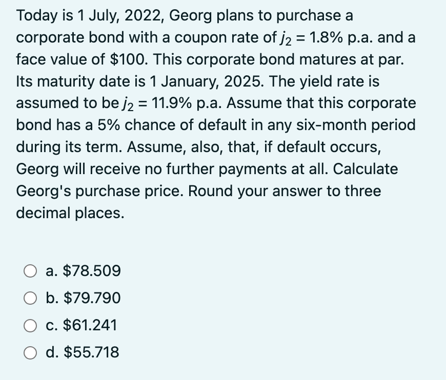 Today is 1 July, 2022, Georg plans to purchase a
corporate bond with a coupon rate of j2 = 1.8% p.a. and a
face value of $100. This corporate bond matures at par.
Its maturity date is 1 January, 2025. The yield rate is
assumed to be j2 = 11.9% p.a. Assume that this corporate
bond has a 5% chance of default in any six-month period
during its term. Assume, also, that, if default occurs,
Georg will receive no further payments at all. Calculate
Georg's purchase price. Round your answer to three
decimal places.
O a.
O b. $79.790
O c. $61.241
O d. $55.718
a. $78.509