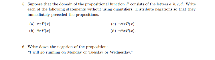 Suppose that the domain of the propositional function P consists of the letters a, b, c, d. Write
each of the following statements without using quantifiers. Distribute negations so that they
immediately preceded the propositions.
(a) VæP(x)
(c) ¬V«P(x)
(b) ExP(x)
(d) ¬3¤P(x).
