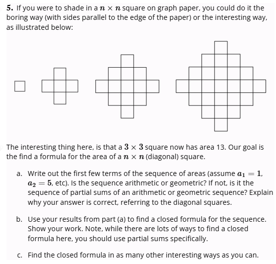 5. If you were to shade in an x n square on graph paper, you could do it the
boring way (with sides parallel to the edge of the paper) or the interesting way,
as illustrated below:
The interesting thing here, is that a 3 x 3 square now has area 13. Our goal is
the find a formula for the area of a nxn (diagonal) square.
a. Write out the first few terms of the sequence of areas (assume a₁ = 1,
a2 = 5, etc). Is the sequence arithmetic or geometric? If not, is it the
sequence of partial sums of an arithmetic or geometric sequence? Explain
why your answer is correct, referring to the diagonal squares.
b. Use your results from part (a) to find a closed formula for the sequence.
Show your work. Note, while there are lots of ways to find a closed
formula here, you should use partial sums specifically.
c. Find the closed formula in as many other interesting ways as you can.