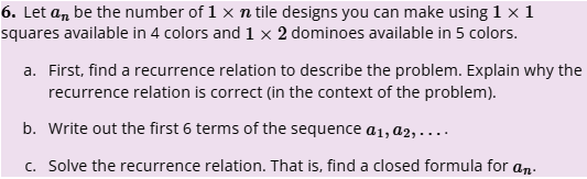 6. Let a be the number of 1 x n tile designs you can make using 1 × 1
squares available in 4 colors and 1 x 2 dominoes available in 5 colors.
a. First, find a recurrence relation to describe the problem. Explain why the
recurrence relation is correct (in the context of the problem).
b. Write out the first 6 terms of the sequence a1, a2,....
c. Solve the recurrence relation. That is, find a closed formula for an.