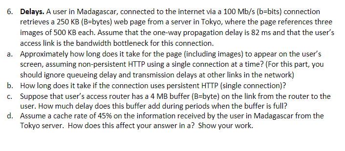 6. Delays. A user in Madagascar, connected to the internet via a 100 Mb/s (b-bits) connection
retrieves a 250 KB (B-bytes) web page from a server in Tokyo, where the page references three
images of 500 KB each. Assume that the one-way propagation delay is 82 ms and that the user's
access link is the bandwidth bottleneck for this connection.
a. Approximately how long does it take for the page (including images) to appear on the user's
screen, assuming non-persistent HTTP using a single connection at a time? (For this part, you
should ignore queueing delay and transmission delays at other links in the network)
How long does it take if the connection uses persistent HTTP (single connection)?
b.
c. Suppose that user's access router has a 4 MB buffer (B-byte) on the link from the router to the
user. How much delay does this buffer add during periods when the buffer is full?
d.
Assume a cache rate of 45% on the information received by the user in Madagascar from the
Tokyo server. How does this affect your answer in a? Show your work.