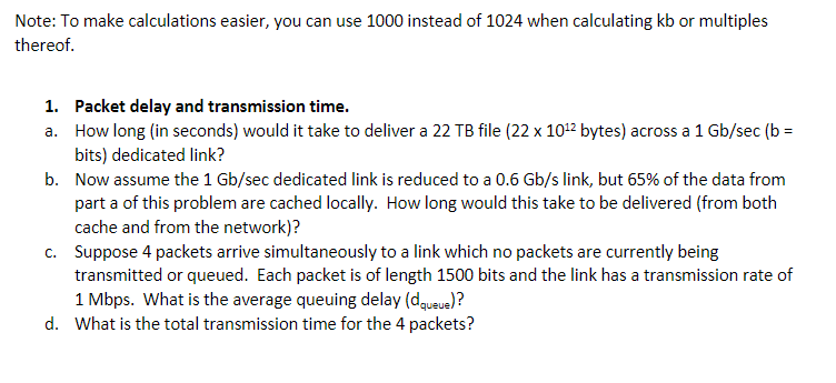 Note: To make calculations easier, you can use 1000 instead of 1024 when calculating kb or multiples
thereof.
1. Packet delay and transmission time.
a. How long (in seconds) would it take to deliver a 22 TB file (22 x 10¹² bytes) across a 1 Gb/sec (b=
bits) dedicated link?
b. Now assume the 1 Gb/sec dedicated link is reduced to a 0.6 Gb/s link, but 65% of the data from
part a of this problem are cached locally. How long would this take to be delivered (from both
cache and from the network)?
c. Suppose 4 packets arrive simultaneously to a link which no packets are currently being
transmitted or queued. Each packet is of length 1500 bits and the link has a transmission rate of
1 Mbps. What is the average queuing delay (dqueue)?
d. What is the total transmission time for the 4 packets?