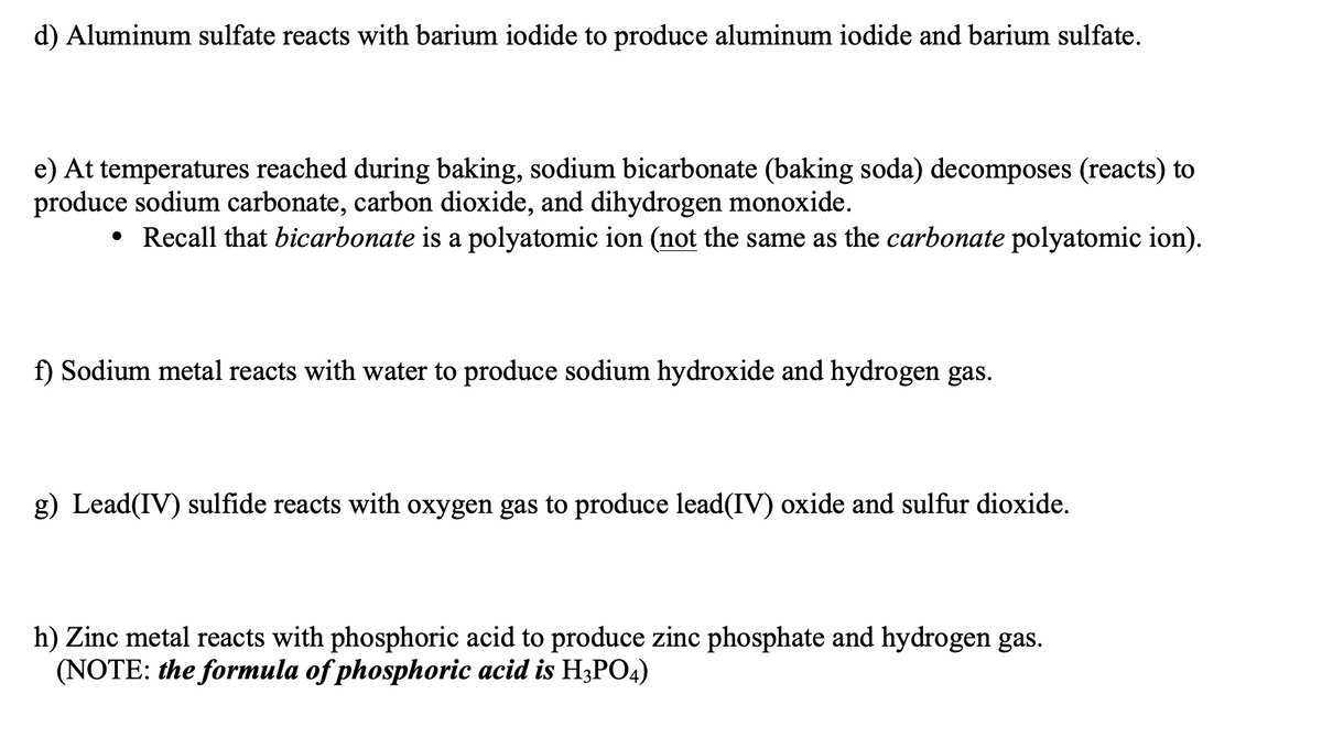 d) Aluminum sulfate reacts with barium iodide to produce aluminum iodide and barium sulfate.
e) At temperatures reached during baking, sodium bicarbonate (baking soda) decomposes (reacts) to
produce sodium carbonate, carbon dioxide, and dihydrogen monoxide.
• Recall that bicarbonate is a polyatomic ion (not the same as the carbonate polyatomic ion).
f) Sodium metal reacts with water to produce sodium hydroxide and hydrogen gas.
g) Lead(IV) sulfide reacts with oxygen gas to produce lead(IV) oxide and sulfur dioxide.
h) Zinc metal reacts with phosphoric acid to produce zinc phosphate and hydrogen gas.
(NOTE: the formula of phosphoric acid is H3PO4)
