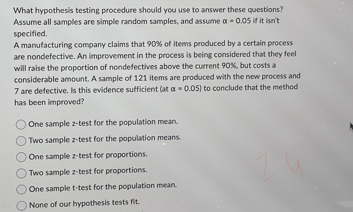 What hypothesis testing procedure should you use to answer these questions?
Assume all samples are simple random samples, and assume x = 0.05 if it isn't
specified.
A manufacturing company claims that 90% of items produced by a certain process
are nondefective. An improvement in the process is being considered that they feel
will raise the proportion of nondefectives above the current 90%, but costs a
considerable amount. A sample of 121 items are produced with the new process and
7 are defective. Is this evidence sufficient (at x = 0.05) to conclude that the method
has been improved?
One sample z-test for the population mean.
Two sample z-test for the population means.
One sample z-test for proportions.
Two sample z-test for proportions.
One sample t-test for the population mean.
None of our hypothesis tests fit.
21