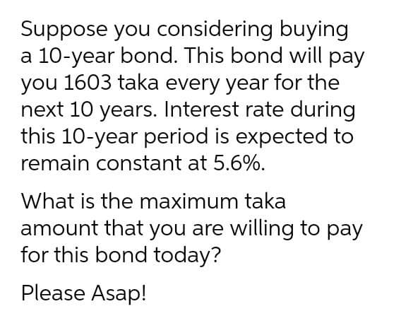 Suppose you considering buying
a 10-year bond. This bond will pay
you 1603 taka every year for the
next 10 years. Interest rate during
this 10-year period is expected to
remain constant at 5.6%.
What is the maximum taka
amount that you are willing to pay
for this bond today?
Please Asap!
