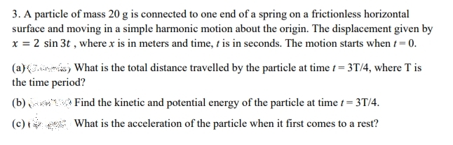 3. A particle of mass 20 g is connected to one end of a spring on a frictionless horizontal
surface and moving in a simple harmonic motion about the origin. The displacement given by
x = 2 sin 3t , where x is in meters and time, t is in seconds. The motion starts when t = 0.
(a) , What is the total distance travelled by the particle at time t = 3T/4, where T is
the time period?
(b) Find the kinetic and potential energy of the particle at time t = 3T/4.
* What is the acceleration of the particle when it first comes to a rest?
(c) t
