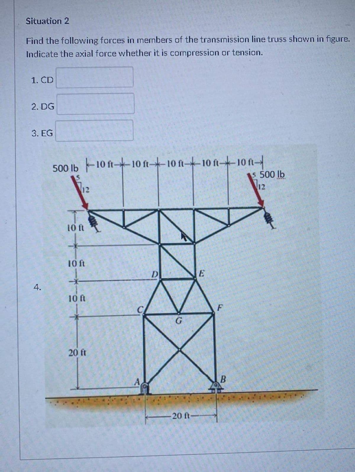Situation 2
Find the following forces in members of the transmission line truss shown in figure.
Indicate the axial force whether it is compression or tension.
1. CD
2. DG
3. EG
500 Ib 10 ft--10 ft--10 ft-10 ft-10 ft
5 500 lb
12
12
10 ft
10 ft
D
E
4.
10 ft
F
20 ft
-20 ft-
