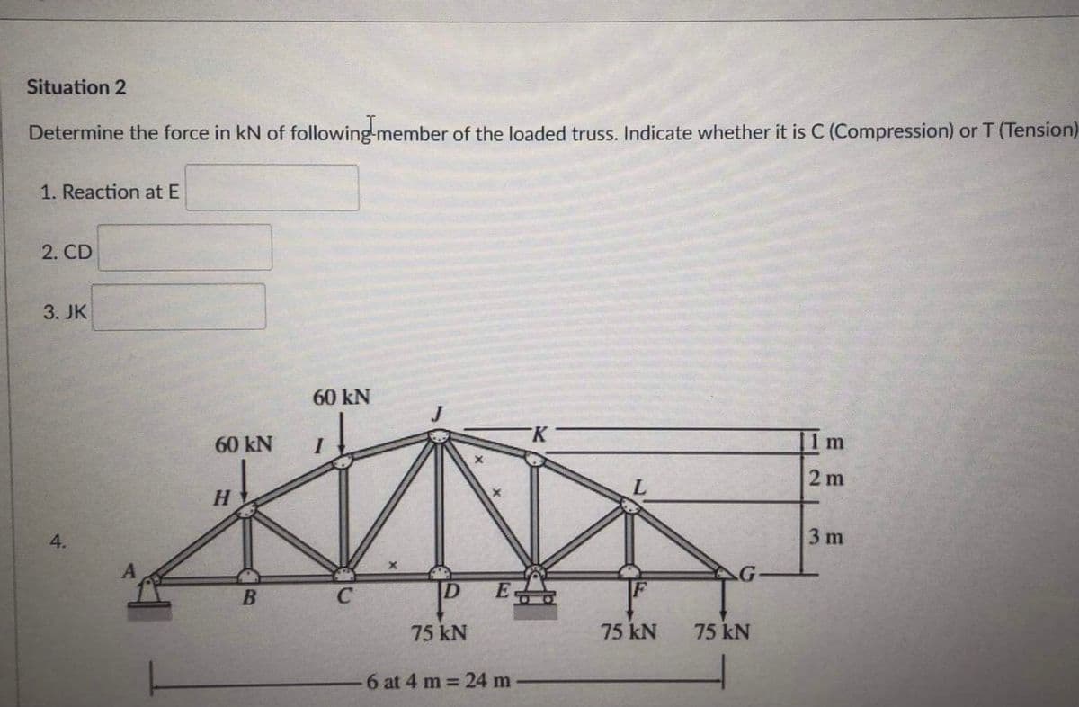 Situation 2
Determine the force in kN of following-member of the loaded truss. Indicate whether it is C (Compression) or T (Tension)
1. Reaction at E
2. CD
3. JK
60 kN
60 kN
11m
2 m
4.
3 m
G-
C
75 kN
75 kN
75 kN
6 at 4 m = 24 m
