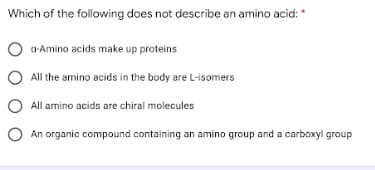 Which of the following does not describe an amino acid:
O a-Amino acids make up proteins
All the amino acids in the body are L-isomers
O All amino acids are chiral molecules
O An organic compound containing an amino group and a carboxyl group
