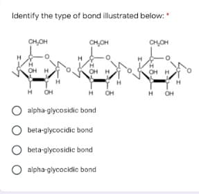 Identify the type of bond illustrated below:
CHOH
CHOH
CHOH
H
OH H
OH H
OH
H
H
OH
OH
O alpha-glycosidic bond
O beta-glycocidic bond
O beta-glycosidic bond
O alpha glycocidic bond
