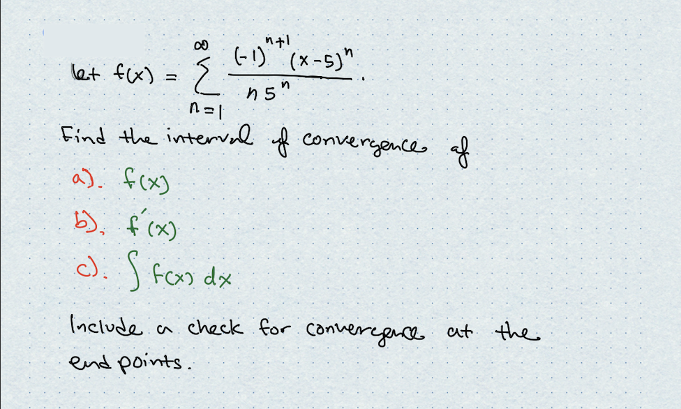 (-1)^*(x-5)"
n5"
let: f(x) = {
-2
n=1
Find the interval of convergence of
a) f(x)
b) f(x)
c). S fox) dx
Include a check for convergence at the
end points.